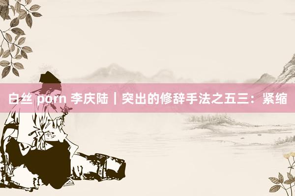 白丝 porn 李庆陆|突出的修辞手法之五三:紧缩