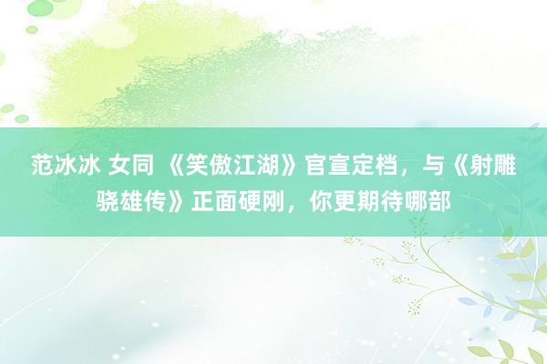 范冰冰 女同 《笑傲江湖》官宣定档，与《射雕骁雄传》正面硬刚，你更期待哪部