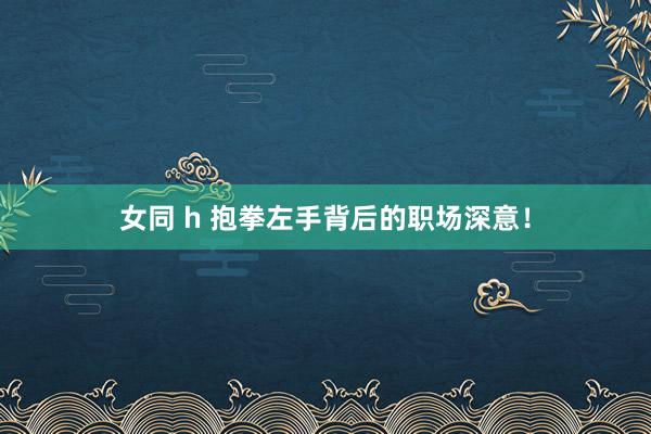 女同 h 抱拳左手背后的职场深意！