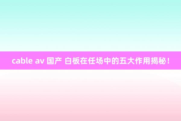 cable av 国产 白板在任场中的五大作用揭秘！
